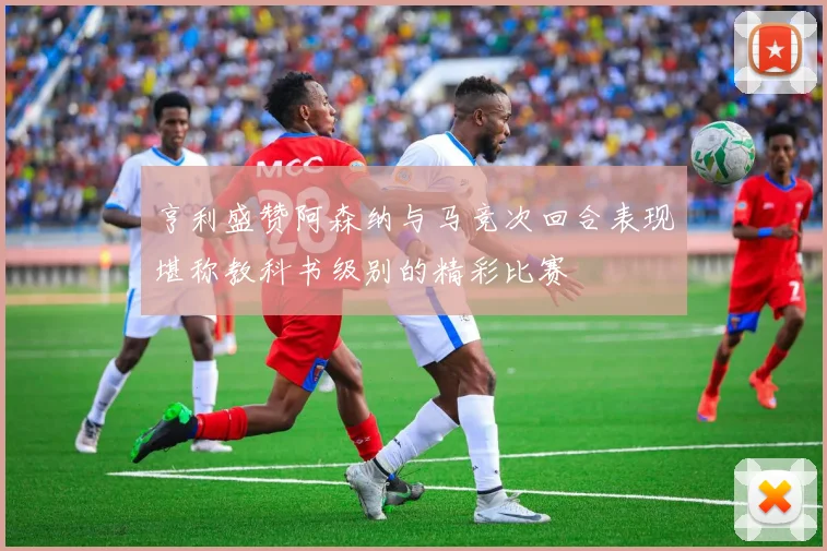 亨利盛赞阿森纳与马竞次回合表现堪称教科书级别的精彩比赛
