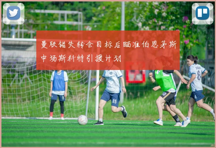 曼联错失转会目标后瞄准伯恩茅斯中场斯科特引援计划
