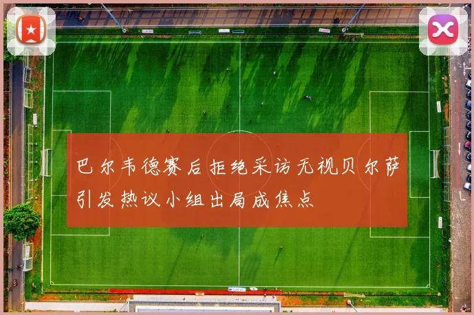 巴尔韦德赛后拒绝采访无视贝尔萨引发热议小组出局成焦点
