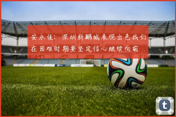 安永佳：深圳新鹏城表现出色我们在困难时期要坚定信心继续向前