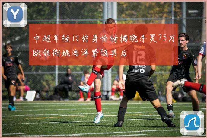 中超年轻门将身价榜揭晓李昊75万欧领衔姚浩洋紧随其后