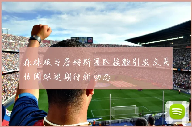 森林狼与詹姆斯团队接触引发交易传闻球迷期待新动态