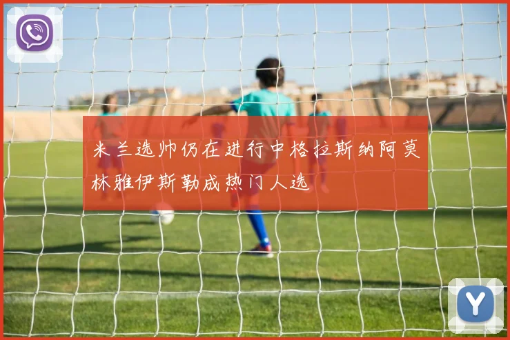 米兰选帅仍在进行中格拉斯纳阿莫林雅伊斯勒成热门人选