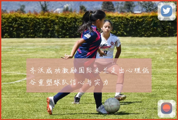 齐沃成功激励国际米兰走出心理低谷重塑球队信心与实力