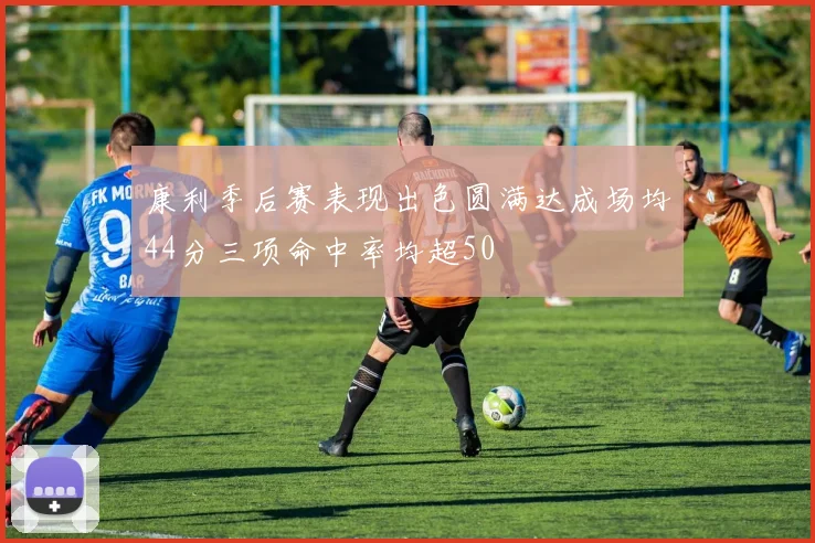 康利季后赛表现出色圆满达成场均44分三项命中率均超50
