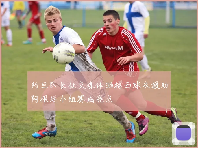 约旦队长社交媒体晒梅西球衣援助阿根廷小组赛成亮点