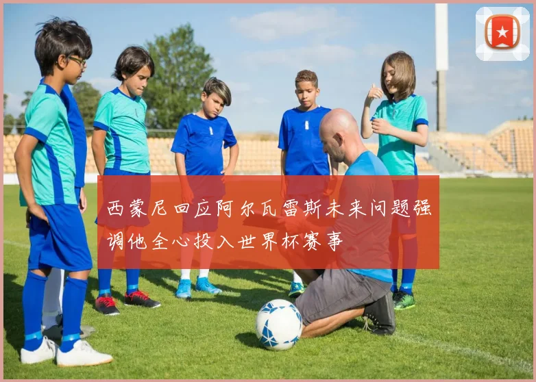 西蒙尼回应阿尔瓦雷斯未来问题强调他全心投入世界杯赛事