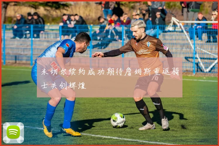 米切尔续约成功期待詹姆斯重返骑士共创辉煌