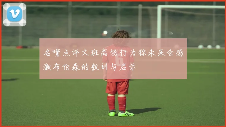 名嘴点评文班离场行为称未来会感激布伦森的教训与启示