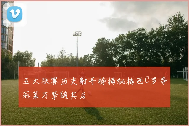 五大联赛历史射手榜揭秘梅西C罗争冠莱万紧随其后