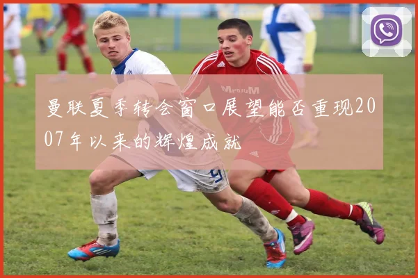 曼联夏季转会窗口展望能否重现2007年以来的辉煌成就