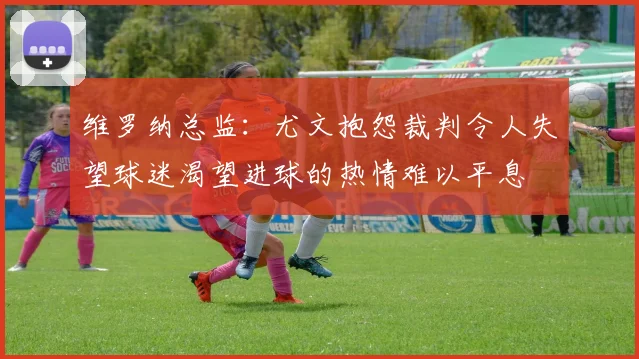 维罗纳总监：尤文抱怨裁判令人失望球迷渴望进球的热情难以平息