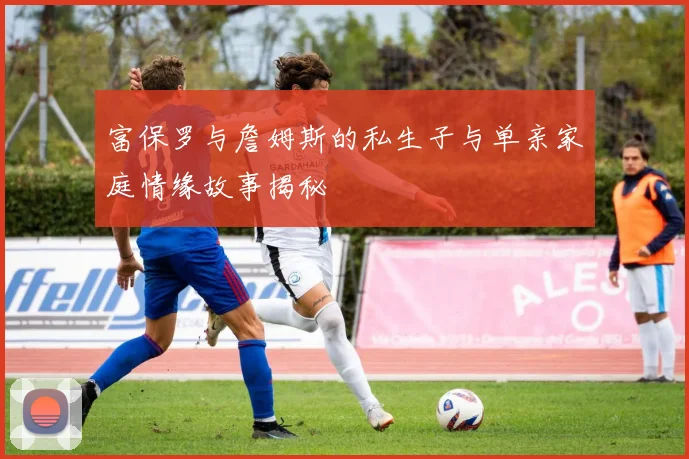 富保罗与詹姆斯的私生子与单亲家庭情缘故事揭秘