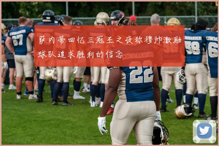 萨内蒂回忆三冠王之夜称穆帅激励球队追求胜利的信念