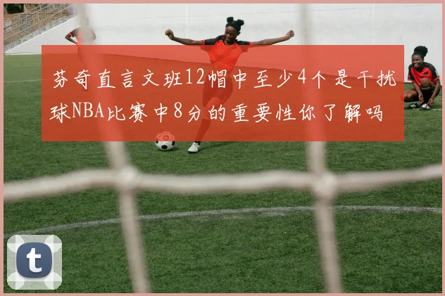 芬奇直言文班12帽中至少4个是干扰球NBA比赛中8分的重要性你了解吗
