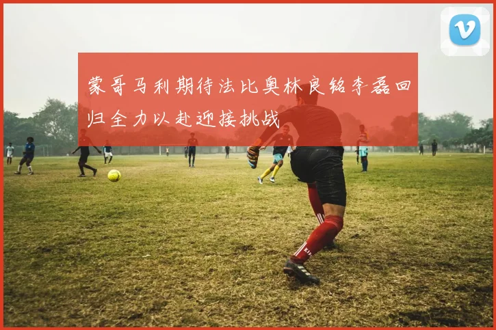 蒙哥马利期待法比奥林良铭李磊回归全力以赴迎接挑战